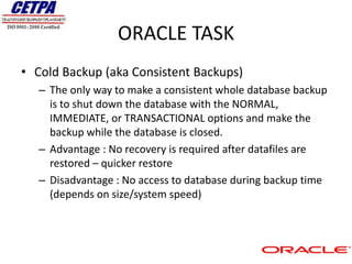 ORACLE TASK
• Cold Backup (aka Consistent Backups)
   – The only way to make a consistent whole database backup
     is to shut down the database with the NORMAL,
     IMMEDIATE, or TRANSACTIONAL options and make the
     backup while the database is closed.
   – Advantage : No recovery is required after datafiles are
     restored – quicker restore
   – Disadvantage : No access to database during backup time
     (depends on size/system speed)
 