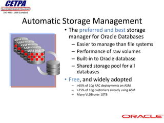 Automatic Storage Management
                  • The preferred and best storage
ASM Disk
                    manager for Oracle Databases
 ASM Disk
   ASM Disk         –   Easier to manage than file systems
     ASM Disk
       ASM Disk     –   Performance of raw volumes
                    –   Built-in to Oracle database
                    –   Shared storage pool for all
                        databases
                  • Free, and widely adopted
                    – >65% of 10g RAC deployments on ASM
                    – >25% of 10g customers already using ASM
                    – Many VLDB over 10TB
 