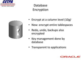 Database
   Encryption

• Encrypt at a column level (10g)
• New: encrypt entire tablespaces
• Redo, undo, backups also
  encrypted
• Key management done by
  database
• Transparent to applications
 