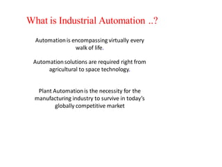 What is Industrial Automation ..?
  Automation is encompassing virtually every
                 walk of life.

 Automation solutions are required right from
      agricultural to space technology.


   Plant Automation is the necessity for the
  manufacturing industry to survive in today’s
          globally competitive market
 