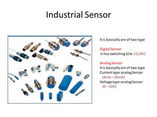 Industrial Sensor

              It is basically are of two type

              Digital Sensor
              it has switching b/w ( 0,24V)

              Analog Sensor
              It is basically are of two type
              Current type analog Sensor
                (4mA—20mA)
              Voltage type analog Sensor
                (0—10V)
 