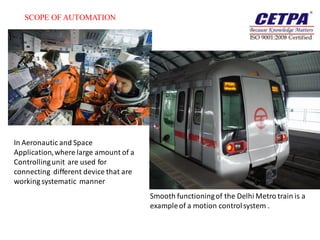 SCOPE OF AUTOMATION




In Aeronautic and Space
Application, where large amount of a
Controlling unit are used for
connecting different device that are
working systematic manner
                                       Smooth functioning of the Delhi Metro train is a
                                       example of a motion control system .
 