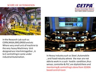 SCOPE OF AUTOMATION




In the Research Lab such as
CERN,NASA,ISRO,DRDO and etc
Where very small unit of machine to
the very heavy Machinery Unit
designed are interlink together , A
to Z controlling in came under
                                      In Heavy industry such as Steel ,Automobile
industrial Automation.
                                      , and Food industry where the man are not
                                      able to work in a such hostile condition ,thus
                                      sensor, controller & PLC are diploid there and
                                      monitoring & controlling is done from SCADA
                                      based control room
 
