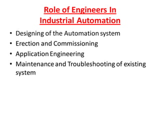 Role of Engineers In
           Industrial Automation
•   Designing of the Automation system
•   Erection and Commissioning
•   Application Engineering
•   Maintenance and Troubleshooting of existing
    system
 