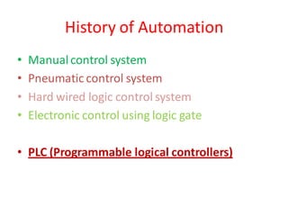 History of Automation
•   Manual control system
•   Pneumatic control system
•   Hard wired logic control system
•   Electronic control using logic gate

• PLC (Programmable logical controllers)
 