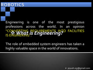Engineering is one of the most prestigious
professions across the world. In an opinion
“CONVERTING REQUIREMENTS INTO FACILITIES
IS ENGINERING”.

The role of embedded system engineers has taken a
highly valuable space in the world of innovations.




                                      piyush.05j@gmail.com
 