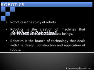 • Robotics is the study of robots.
• Robotics is the creation of machines that
  performs tasks instead of humans beings.
• Robotics is the branch of technology that deals
  with the design, construction and application of
  robots.




                                      piyush.05j@gmail.com
 