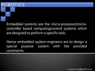 Embedded systems are the micro-processor/micro-
controller based computing/control systems which
are designed to perform a specific task.

Hence embedded system engineers are to design a
special purpose system with the provided
constraints.



                                    piyush.05j@gmail.com
 
