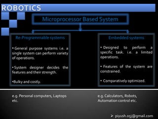 Microprocessor Based System

  Re-Programmable systems                     Embedded systems

• General purpose systems i.e. a         • Designed to perform a
single system can perform variety        specific task. i.e. a limited
of operations.                           operations.

• System designer decides the            • Features of the system are
features and their strength.             constrained.

•Bulky and costly.                       • Comparatively optimized.


e.g. Personal computers, Laptops        e.g. Calculators, Robots,
etc.                                    Automation control etc.


                                                 piyush.05j@gmail.com
 