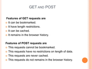 GET AND POST
Features of GET requests are
 It can be bookmarked.
 It have length restrictions.
 It can be cached.
 It remains in the browser history.
Features of POST requests are
 This requests cannot be bookmarked.
 This requests have no restrictions on length of data.
 This requests are never cached.
 This requests do not remains in the browser history.
 