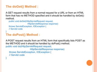 The doGet() Method :
A GET request results from a normal request for a URL or from an HTML
form that has no METHOD specified and it should be handled by doGet()
method.
public void doGet(HttpServletRequest request,
HttpServletResponse response)
throws ServletException, IOException {
// Servlet code
}
The doPost() Method :
A POST request results from an HTML form that specifically lists POST as
the METHOD and it should be handled by doPost() method.
public void do(HttpServletRequest request,
HttpServletResponse response)
throws ServletException, IOException {
// Servlet code
}
 