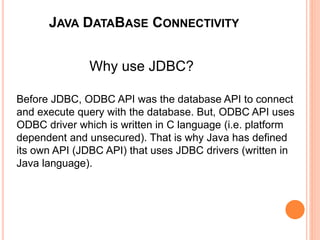JAVA DATABASE CONNECTIVITY
Why use JDBC?
Before JDBC, ODBC API was the database API to connect
and execute query with the database. But, ODBC API uses
ODBC driver which is written in C language (i.e. platform
dependent and unsecured). That is why Java has defined
its own API (JDBC API) that uses JDBC drivers (written in
Java language).
 