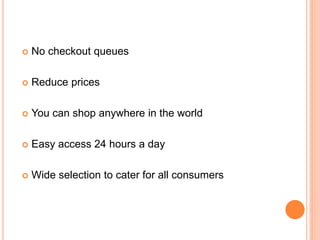  No checkout queues
 Reduce prices
 You can shop anywhere in the world
 Easy access 24 hours a day
 Wide selection to cater for all consumers
 