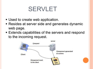 SERVLET
 Used to create web application.
 Resides at server side and generates dynamic
web page.
 Extends capabilities of the servers and respond
to the incoming request.
 
