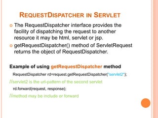 REQUESTDISPATCHER IN SERVLET
 The RequestDispatcher interface provides the
facility of dispatching the request to another
resource it may be html, servlet or jsp.
 getRequestDispatcher() method of ServletRequest
returns the object of RequestDispatcher.
Example of using getRequestDispatcher method
RequestDispatcher rd=request.getRequestDispatcher("servlet2");
//servlet2 is the url-pattern of the second servlet
rd.forward(request, response);
//method may be include or forward
 