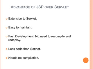 ADVANTAGE OF JSP OVER SERVLET
 Extension to Servlet.
 Easy to maintain.
 Fast Development: No need to recompile and
redeploy.
 Less code than Servlet.
 Needs no compilation.
 
