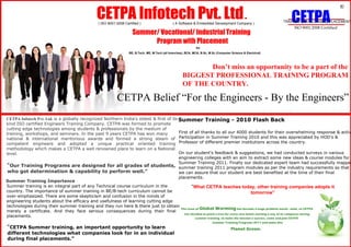 CETPA Infotech Pvt. Ltd .  ( ISO 9001:2008 Certified )  ( A Software & Embedded Development Company )  Summer/ Vocational/ Industrial Training  Program with Placement  for  BE, B.Tech, ME, M.Tech (all branches), BCA, MCA, B.Sc, M.Sc (Computer Science & Electrical)  R  CETPA  TRAINING DEVELOPMENT PLACEMENT  ISO 9001:2008 Certified  Don ’t miss an opportunity to be a part of the  BIGGEST PROFESSIONAL TRAINING PROGRAM  OF THE COUNTRY.  CETPA Belief  “For the Engineers - By the Engineers”  CETPA Infotech Pvt. Ltd.   is a globally recognized Northern India's oldest & first of its  kind ISO certified Engineers Training Company. CETPA was formed to promote  cutting edge technologies among students & professionals by the medium of  training, workshops, and seminars. In the past 9 years CETPA has won many  national  &  international  meritorious  awards  and  formed  a  strong  steam  of  competent  engineers  and  adopted  a  unique  practical  oriented  training  methodology which makes a CETPA a well renowned place to learn on a National  level.  “ Our Training Programs are designed for all grades of students,  who got determination & capability to perform well.”  Summer Training Importance  Summer training is an integral part of any Technical course curriculum in the  country. The importance of summer training in BE/B-tech curriculum cannot be  over-emphasized. There are some skepticism and confusion in the minds of  engineering students about the efficacy and usefulness of learning cutting edge  technologies during their summer training and they run here & there just to obtain  merely  a  certificate.  And  they  face  serious  consequences  during  their  final  placements.  “ CETPA Summer training, an important opportunity to learn  different technologies what companies look for in an individual  during final placements.”  Summer Training - 2010 Flash Back  First of all thanks to all our 4000 students for their overwhelming response & active  Participation in Summer Training 2010 and this was appreciated by HOD's &  Professor of different premier institutions across the country.  On our student's feedback & suggestions, we had conducted surveys in various  engineering colleges with an aim to extract some new ideas & course modules for  Summer Training 2011. Finally our dedicated expert team had successfully mapped  summer training 2011 program modules as per the industry requirements so that  we can assure that our student are best benefited at the time of their final  placements.  “ What CETPA teaches today, other training companies adopts it  tomorrow”  The issue of  Global Warming  has become a huge problem world - wide, so CETPA  has decided to plant a tree for every new batch starting a any of its campuses during  summer training. to make the mission a success, come and join CETPA  Summer Training Programs 2011 and make this  Planet Green.  