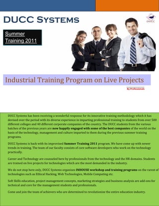 DUCC Systems
Summer
Training 2011




Industrial Training Program on Live Projects
                                                                                          By Professionals




 DUCC Systems has been receiving a wonderful response for its innovative training methodology which it has
 devised over the period with its diverse experience in imparting professional training to students from over 500
 different colleges and 40 different corporate companies of the country. The DUCC students from the various
 batches of the previous years are now happily engaged with some of the best companies of the world on the
 basis of the technology, management and culture imparted to them during the previous summer training
 programs.

 DUCC Systems is back with its improvised Summer Training 2011 program. We have come up with newer
 trends in training. The team of our faculty consists of core software developers who work on the technology
 practically.

 Career and Technology are counseled here by professionals from the technology and the HR domains. Students
 are trained on live projects for technologies which are the most demanded in the industry.

 We do not stop here only, DUCC Systems organizes INHOUSE workshop and training programs on the rarest of
 technologies such as Ethical Hacking, Web Technologies, Mobile Computing etc.

 Soft Skills education, project management concepts, marketing strategies and business analysis are add-ons for
 technical and core for the management students and professionals.

 Come and join the team of achievers who are determined to revolutionize the entire education industry.
 