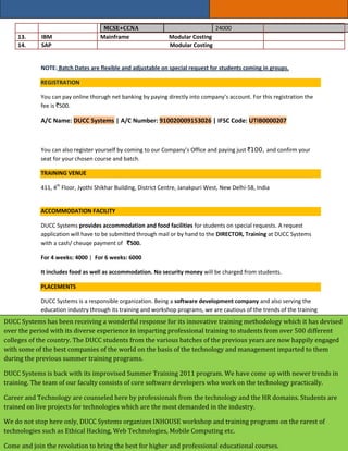 MCSE+CCNA                                     24000
     13.     IBM                     Mainframe                   Modular Costing
     14.     SAP                                                 Modular Costing


             NOTE: Batch Dates are flexible and adjustable on special request for students coming in groups.

             REGISTRATION

             You can pay online thorugh net banking by paying directly into company’s account. For this registration the
             fee is `500.

             A/C Name: DUCC Systems | A/C Number: 910020009153026 | IFSC Code: UTIB0000207



             You can also register yourself by coming to our Company’s Office and paying just `100, and confirm your
             seat for your chosen course and batch.

             TRAINING VENUE

             411, 4th Floor, Jyothi Shikhar Building, District Centre, Janakpuri West, New Delhi-58, India


             ACCOMMODATION FACILITY

             DUCC Systems provides accommodation and food facilities for students on special requests. A request
             application will have to be submitted through mail or by hand to the DIRECTOR, Training at DUCC Systems
             with a cash/ cheuqe payment of `500.

             For 4 weeks: 4000 | For 6 weeks: 6000

             It includes food as well as accommodation. No security money will be charged from students.

             PLACEMENTS

             DUCC Systems is a responsible organization. Being a software development company and also serving the
             education industry through its training and workshop programs, we are cautious of the trends of the training
DUCC Systems has been also of our moral responsibility. Hence, We have a special placement cell dedicatedly working todevised
             industry and
                          receiving a wonderful response for its innovative training methodology which it has
             achieve the best placements for the candidates. According to the capabilities, we send students to companies
over the period with its diverse experience in imparting professional training to students from over 500 different
             from diverse domains of working.
colleges of the country. The DUCC students from the various batches of the previous years are now happily engaged
with some ofThe first placement opportunity whichon the basis willthe technology Systems Pvt. Ltd. All imparted to them
               the best companies of the world the students of have is at DUCC and management the trainees
during the previous summer training programs. will be selected for that technology without any interview. This
              performing well in our training programs
             process is a selection process as DUCC Systems would have already understood the capabilities of the
DUCC Systems is back with its improvised Summer Training 2011 program. We have come up with newer trends in
             trainees in its programs.
training. The team of our faculty consists of core software developers who work on the technology practically.
             We also invite some of our partner companies to our company to select some of our candidates suitable for
Career and Technology are counseled here by professionals from the technology and the HR domains. Students are
             their job profile.
trained on live projects for technologies which are the most demanded in the industry.

We do not stop here only, DUCC Systems organizes INHOUSE workshop and training programs on the rarest of
technologies such as Ethical Hacking, Web Technologies, Mobile Computing etc.

Come and join the revolution to bring the best for higher and professional educational courses.
 