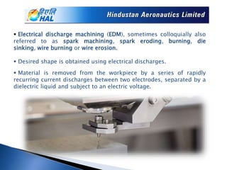 Electrical discharge machining (EDM), sometimes colloquially also
referred to as spark machining, spark eroding, burning, die
sinking, wire burning or wire erosion.
 Desired shape is obtained using electrical discharges.
 Material is removed from the workpiece by a series of rapidly
recurring current discharges between two electrodes, separated by a
dielectric liquid and subject to an electric voltage.
 