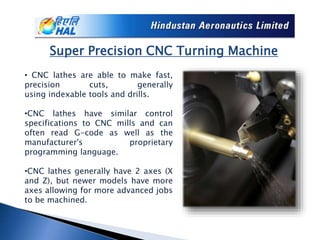Super Precision CNC Turning Machine
• CNC lathes are able to make fast,
precision cuts, generally
using indexable tools and drills.
•CNC lathes have similar control
specifications to CNC mills and can
often read G-code as well as the
manufacturer's proprietary
programming language.
•CNC lathes generally have 2 axes (X
and Z), but newer models have more
axes allowing for more advanced jobs
to be machined.
 
