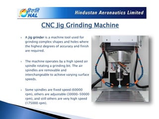  A jig grinder is a machine tool used for
grinding complex shapes and holes where
the highest degrees of accuracy and finish
are required.
 The machine operates by a high speed air
spindle rotating a grinding bit. The air
spindles are removable and
interchangeable to achieve varying surface
speeds.
 Some spindles are fixed speed (60000
rpm), others are adjustable (30000-50000
rpm), and still others are very high speed
(175000 rpm).
CNC Jig Grinding Machine
 