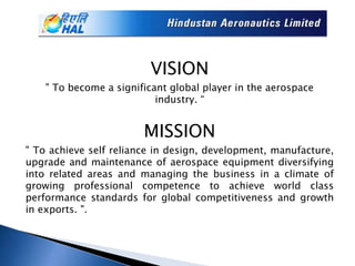 VISION
" To become a significant global player in the aerospace
industry. “
MISSION
" To achieve self reliance in design, development, manufacture,
upgrade and maintenance of aerospace equipment diversifying
into related areas and managing the business in a climate of
growing professional competence to achieve world class
performance standards for global competitiveness and growth
in exports. ".
 