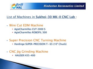 List of Machines in Sukhoi-30 MK-II CNC Lab :
 Wire Cut EDM Machine
 AgieCharmilles CUT 2000 S
 AgieCharmilles ROBOFIL 300
 Super Precision CNC Turning Machine
 Hardinge SUPER-PRECISION T- 65 (10" Chuck)
 CNC Jig Grinding Machine
 HAUSER H35-400
 