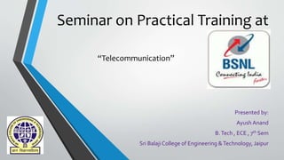 Seminar on Practical Training at
BSNL
Presented by:
Ayush Anand
B.Tech , ECE , 7th Sem
Sri Balaji College of Engineering &Technology, Jaipur
“Telecommunication”
 