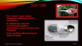 SMART SPOON
5/6/2015Department of electronics engineering
• The “smart” spoon allows
Parkinson’s sufferers to feed
themselves.
• It contains an ultra thin
rechargeable battery,
gyroscopes, motion-sensors and
actuators.
• It has multiple attachments for
different foods.
 