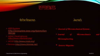 REFERENCES
Online Resources
• IEEE Explore
http://ieeexplore.ieee.org/Xplore/Dyn
Wel.jsp
• MEMS Clearinghouse
http://www.memsnet.org/
• MOSIS http://www.mosis.org/
• Trimmer http://www.trimmer.net/
Journals
• •Journal of Micromechanical Systems .
• Journal of Micromechanics and
Microengineering.
• Sensors Magazine.
5/6/2015Department of electronics engineering
 