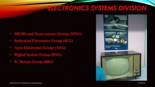 ELECTRONICS SYSTEMS DIVISION
5/6/2015Department of electronics engineering
• MEMS and Nano-sensors Group (MNG)
• Industrial Electronics Group (IEG)
• Agro Electronics Group (AEG)
• Digital System Group (DSG)
• IC Design Group (IDG)
 