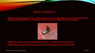 WHAT IS MEMS ?
• Mems is a technology of very small devices. It is a combination of mechanical functions
and electrical functions on the same chip using micro fabrication technology.
• MEMS are made up of components between 1 to 100 micrometers in size
• MEMS devices generally range in size from 20 micrometers to a millimeter
5/6/2015Department of electronics engineering
 
