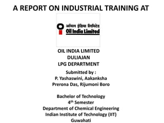 A REPORT ON INDUSTRIAL TRAINING AT




              OIL INDIA LIMITED
                   DULIAJAN
              LPG DEPARTMENT
                  Submitted by :
            P. Yashaswini, Aakanksha
           Prerona Das, Rijumoni Boro

             Bachelor of Technology
                    4th Semester
       Department of Chemical Engineering
        Indian Institute of Technology (IIT)
                     Guwahati
 