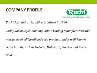 COMPANY PROFILE
Ruchi Soya Industries Ltd. established in 1986.
Today, Ruchi Soya is among India’s leading manufacturers and
marketers of edible oil and soya products under well-known
retail brands, such as Nutrela, Mahakosh, Sunrich and Ruchi
Gold.
 