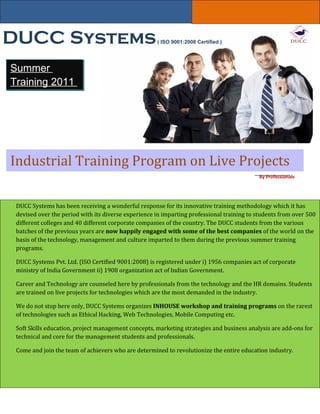 DUCC Systems                                         ( ISO 9001:2008 Certified )




Summer
Training 2011




Industrial Training Program on Live Projects
                                                                                           By Professionals




 DUCC Systems has been receiving a wonderful response for its innovative training methodology which it has
 devised over the period with its diverse experience in imparting professional training to students from over 500
 different colleges and 40 different corporate companies of the country. The DUCC students from the various
 batches of the previous years are now happily engaged with some of the best companies of the world on the
 basis of the technology, management and culture imparted to them during the previous summer training
 programs.

 DUCC Systems Pvt. Ltd. (ISO Certified 9001:2008) is registered under i) 1956 companies act of corporate
 ministry of India Government ii) 1908 organization act of Indian Government.

 Career and Technology are counseled here by professionals from the technology and the HR domains. Students
 are trained on live projects for technologies which are the most demanded in the industry.

 We do not stop here only, DUCC Systems organizes INHOUSE workshop and training programs on the rarest
 of technologies such as Ethical Hacking, Web Technologies, Mobile Computing etc.

 Soft Skills education, project management concepts, marketing strategies and business analysis are add-ons for
 technical and core for the management students and professionals.

 Come and join the team of achievers who are determined to revolutionize the entire education industry.
 