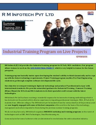R M Infotech Pvt Ltd
http://www.rminfotechsolutions.com
Systems( ISO 9001:2008 Certified )
Industrial Training Program on Live Projects
Summer
Training 2014
By Professionals
RM Infotech (P) Ltd provides the Industrial training program for B.Tech, MCA candidates. Our program
allows trainee to work on the LIVE INDUSTRIAL PROJECT, which is very helpful to trainee for the future
prospects.
Training program basically insists upon developing the student's ability to think dynamically and to cope
up with the future technology requirements. Project Training program enables Pre-Final Engineering
students to go through complete software development life cycle.
Our objective is to impart training in high-end technology and produce IT professionals at par with
international standards. We provide unmatched guidance for Industrial Training / Summer Training
(Minor/Major) for B.Tech and MCA students to do their specialists well versant with the latest
technologies.
RM Infotech Pvt Ltd has been receiving a wonderful response for its innovative training methodology which it
has devised over the period with its diverse experience in imparting professional training to MCA , B.Tech (C.S)
students from different colleges. The RM Infotech pvt ltd students from the various batches of the previous years
are now happily engaged with some of the best companies of the world on the basis of the technology,
management and culture imparted to them during the previous summer training programs.
We do not stop here only, RM Infotech organizes INHOUSE workshop and training programs on the rarest of
technologies such as ERP, Web Technologies, Data Warehousing etc.
Come and join the team of achievers who are determined to revolutionize the entire education industry.
 