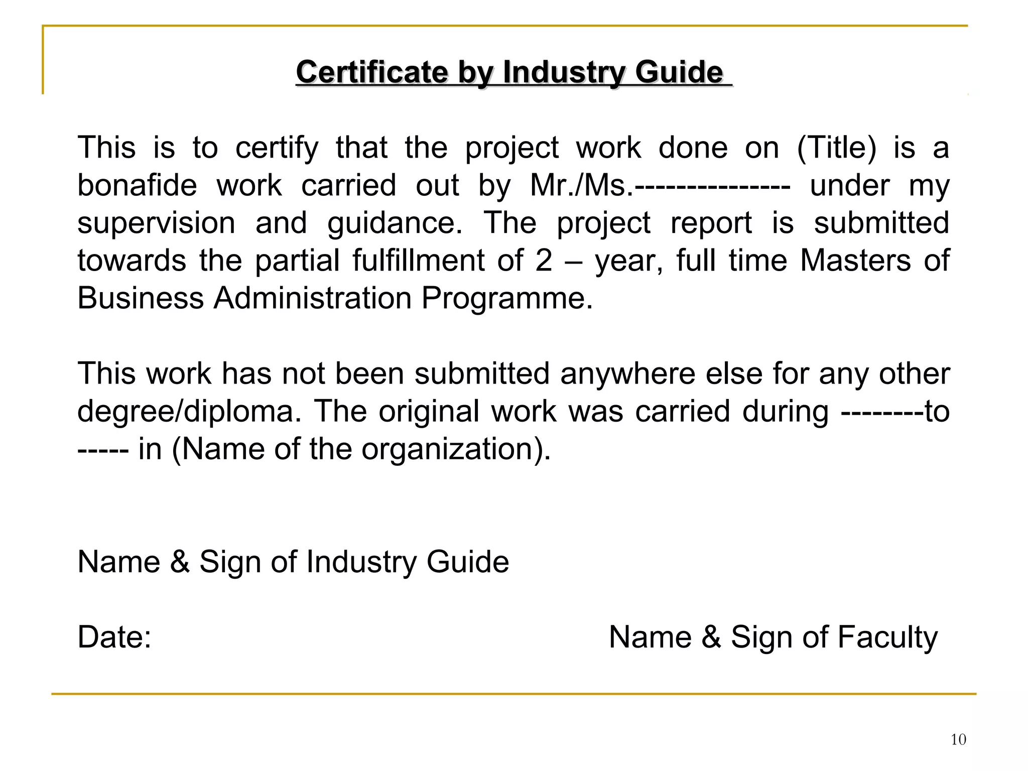 Certificate by Industry Guide

This is to certify that the project work done on (Title) is a
bonafide work carried out by Mr./Ms.--------------- under my
supervision and guidance. The project report is submitted
towards the partial fulfillment of 2 – year, full time Masters of
Business Administration Programme.

This work has not been submitted anywhere else for any other
degree/diploma. The original work was carried during --------to
----- in (Name of the organization).


Name & Sign of Industry Guide

Date:                                  Name & Sign of Faculty


                                                                10
 