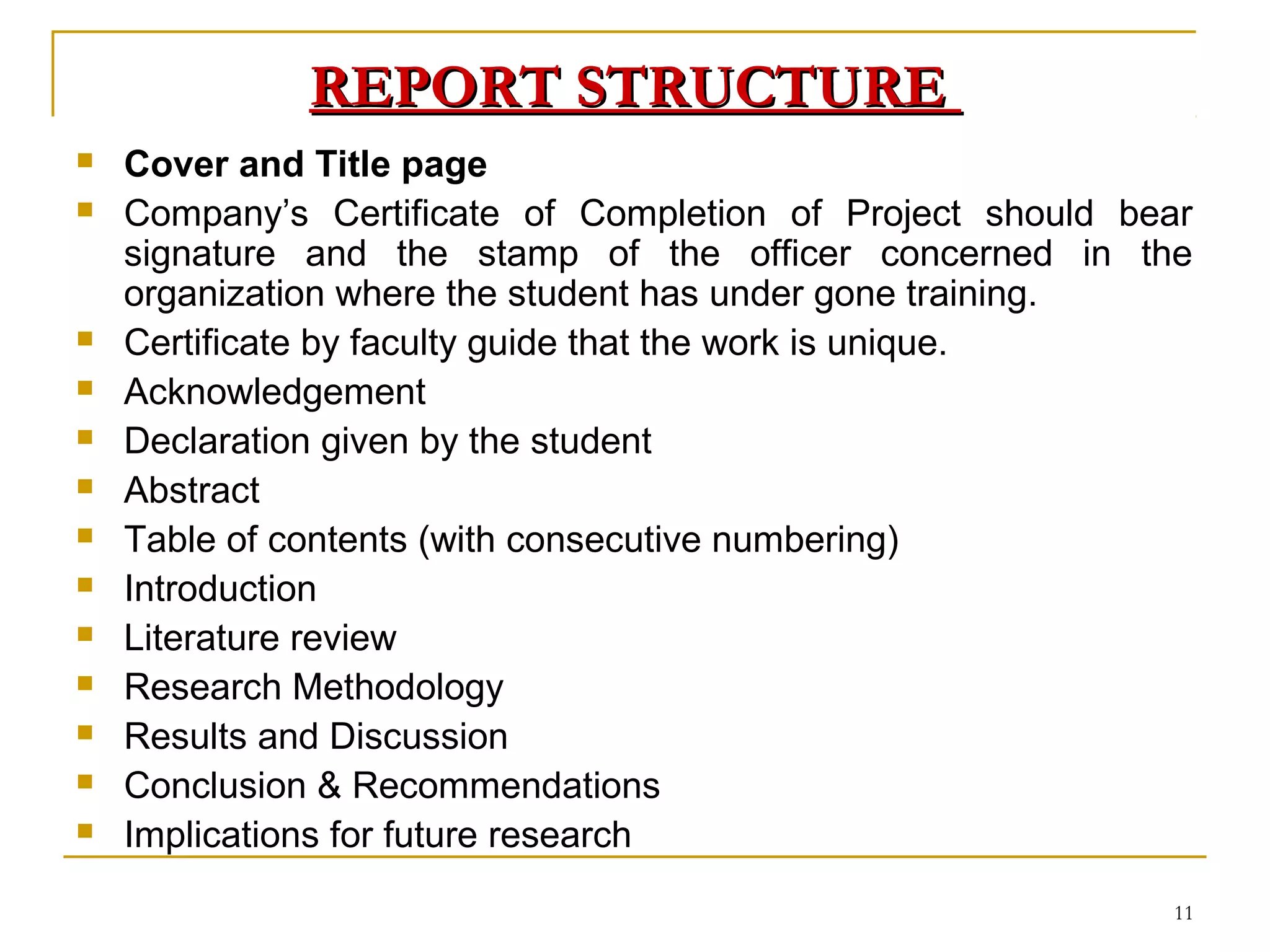 REPORT STRUCTURE
   Cover and Title page
   Company’s Certificate of Completion of Project should bear
    signature and the stamp of the officer concerned in the
    organization where the student has under gone training.
   Certificate by faculty guide that the work is unique.
   Acknowledgement
   Declaration given by the student
   Abstract
   Table of contents (with consecutive numbering)
   Introduction
   Literature review
   Research Methodology
   Results and Discussion
   Conclusion & Recommendations
   Implications for future research
                                                            11
 