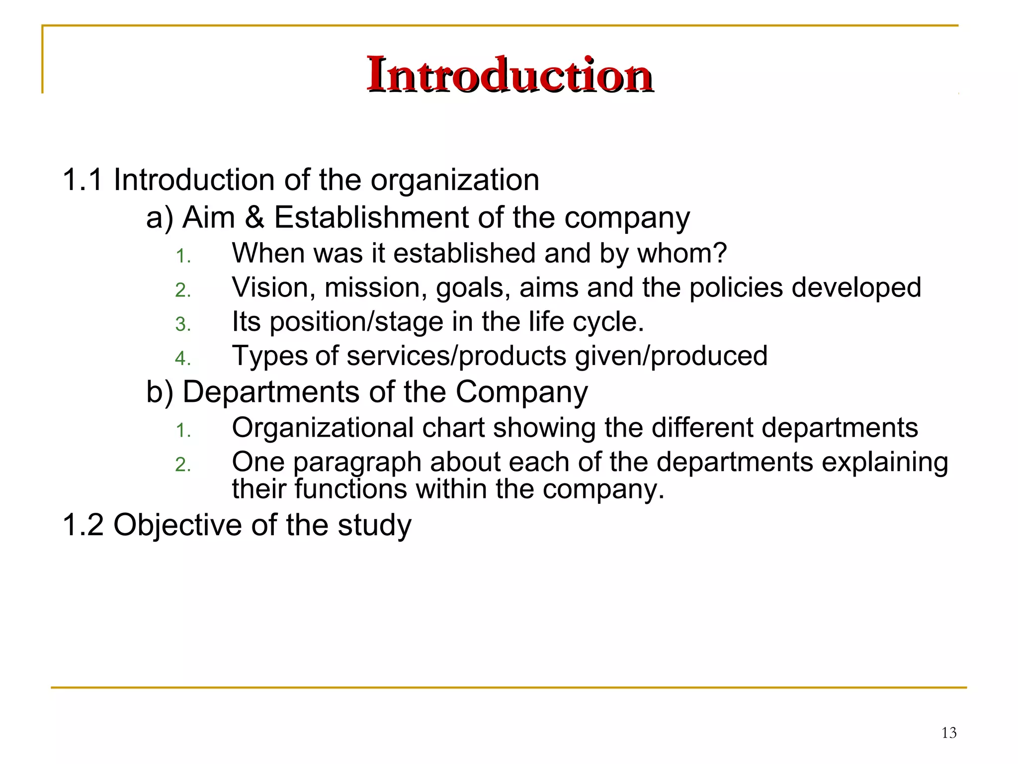 Introduction
1.1 Introduction of the organization
       a) Aim & Establishment of the company
        1.   When was it established and by whom?
        2.   Vision, mission, goals, aims and the policies developed
        3.   Its position/stage in the life cycle.
        4.   Types of services/products given/produced
      b) Departments of the Company
        1.   Organizational chart showing the different departments
        2.   One paragraph about each of the departments explaining
             their functions within the company.
1.2 Objective of the study




                                                                       13
 