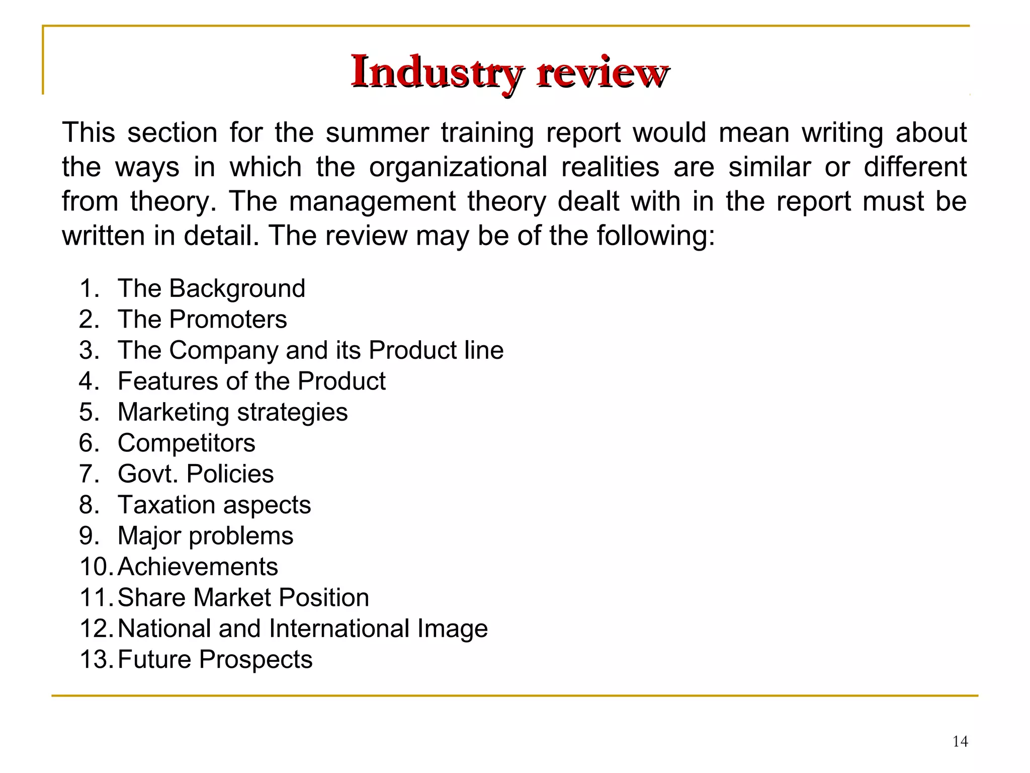 Industry review
This section for the summer training report would mean writing about
the ways in which the organizational realities are similar or different
from theory. The management theory dealt with in the report must be
written in detail. The review may be of the following:
 1. The Background
 2. The Promoters
 3. The Company and its Product line
 4. Features of the Product
 5. Marketing strategies
 6. Competitors
 7. Govt. Policies
 8. Taxation aspects
 9. Major problems
 10. Achievements
 11. Share Market Position
 12. National and International Image
 13. Future Prospects


                                                                     14
 
