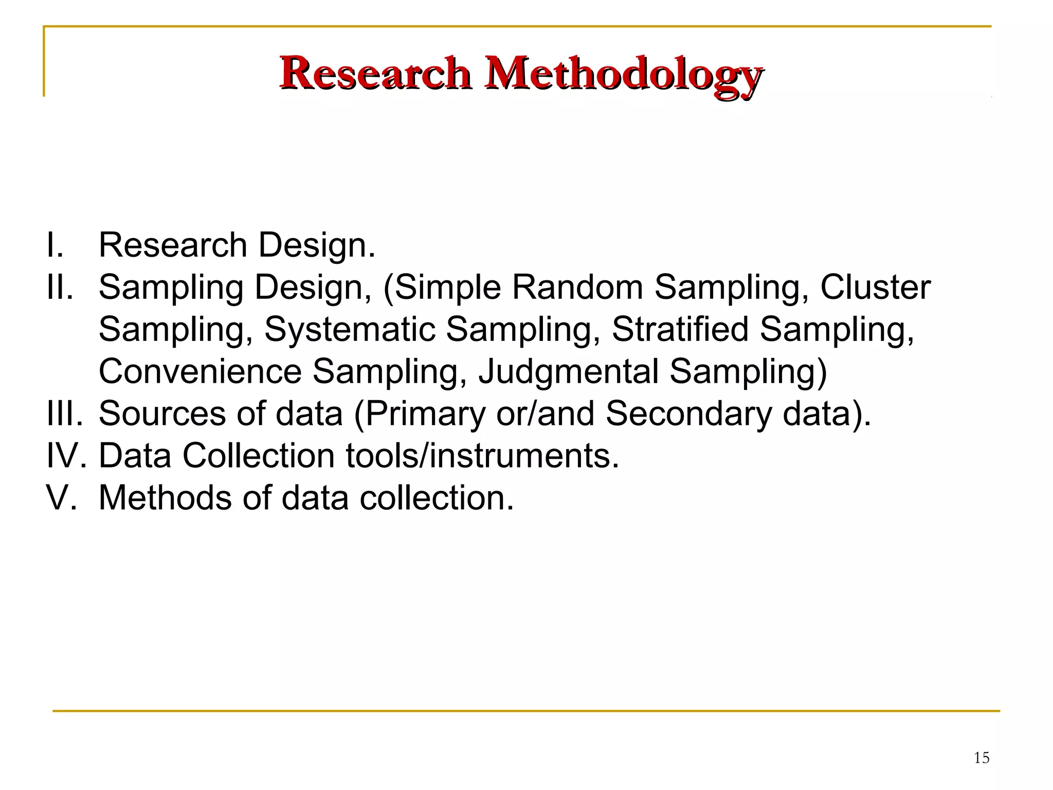 Research Methodology


I. Research Design.
II. Sampling Design, (Simple Random Sampling, Cluster
     Sampling, Systematic Sampling, Stratified Sampling,
     Convenience Sampling, Judgmental Sampling)
III. Sources of data (Primary or/and Secondary data).
IV. Data Collection tools/instruments.
V. Methods of data collection.




                                                           15
 