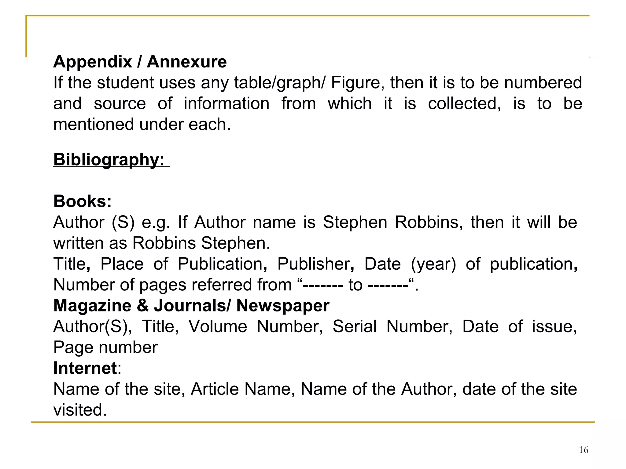 Appendix / Annexure
If the student uses any table/graph/ Figure, then it is to be numbered
and source of information from which it is collected, is to be
mentioned under each.

Bibliography:

Books:
Author (S) e.g. If Author name is Stephen Robbins, then it will be
written as Robbins Stephen.
Title, Place of Publication, Publisher, Date (year) of publication,
Number of pages referred from “------- to -------“.
Magazine & Journals/ Newspaper
Author(S), Title, Volume Number, Serial Number, Date of issue,
Page number
Internet:
Name of the site, Article Name, Name of the Author, date of the site
visited.

                                                                       16
 