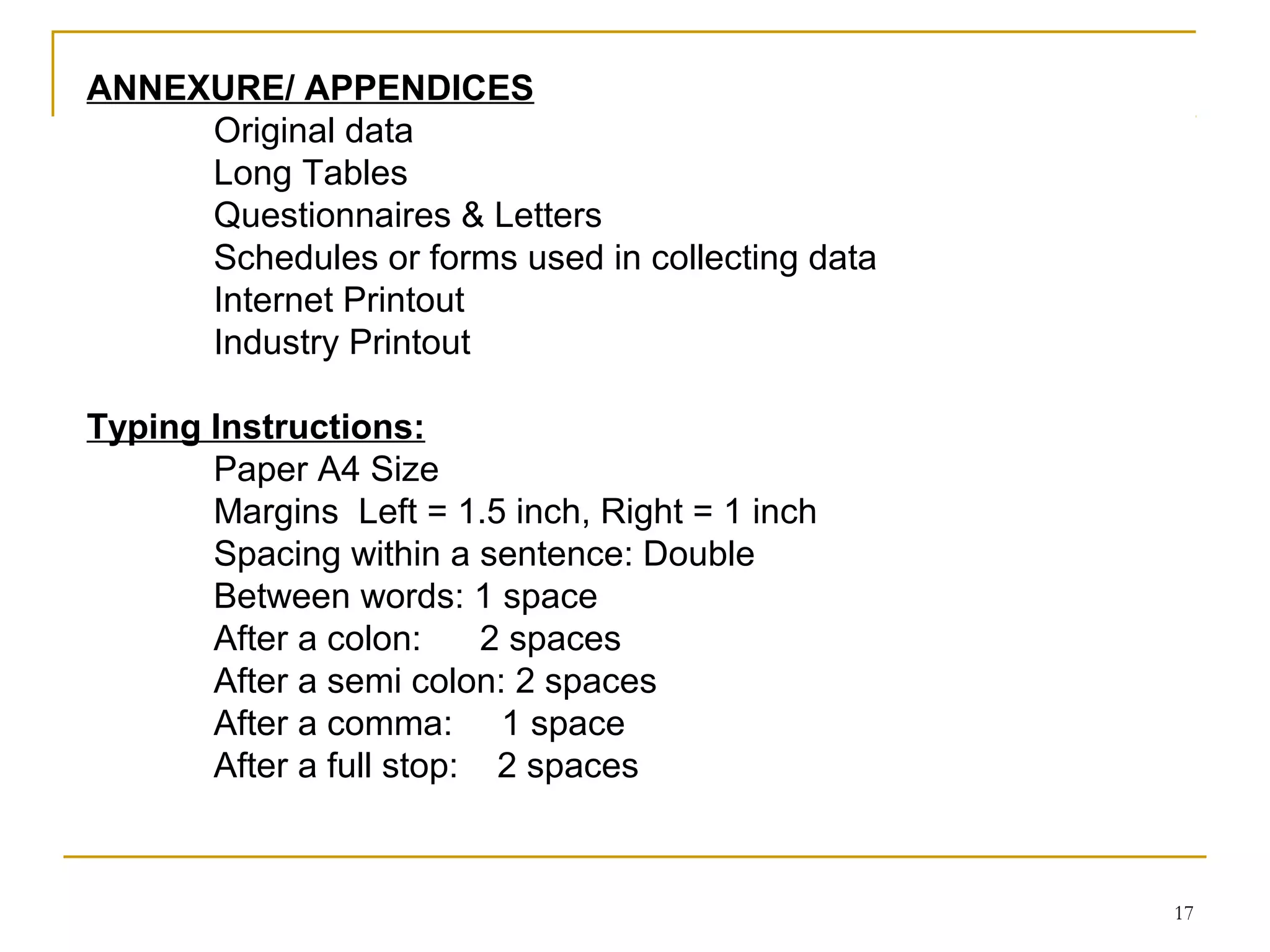 ANNEXURE/ APPENDICES
     Original data
     Long Tables
     Questionnaires & Letters
     Schedules or forms used in collecting data
     Internet Printout
     Industry Printout

Typing Instructions:
       Paper A4 Size
       Margins Left = 1.5 inch, Right = 1 inch
       Spacing within a sentence: Double
       Between words: 1 space
       After a colon:     2 spaces
       After a semi colon: 2 spaces
       After a comma: 1 space
       After a full stop: 2 spaces



                                                  17
 