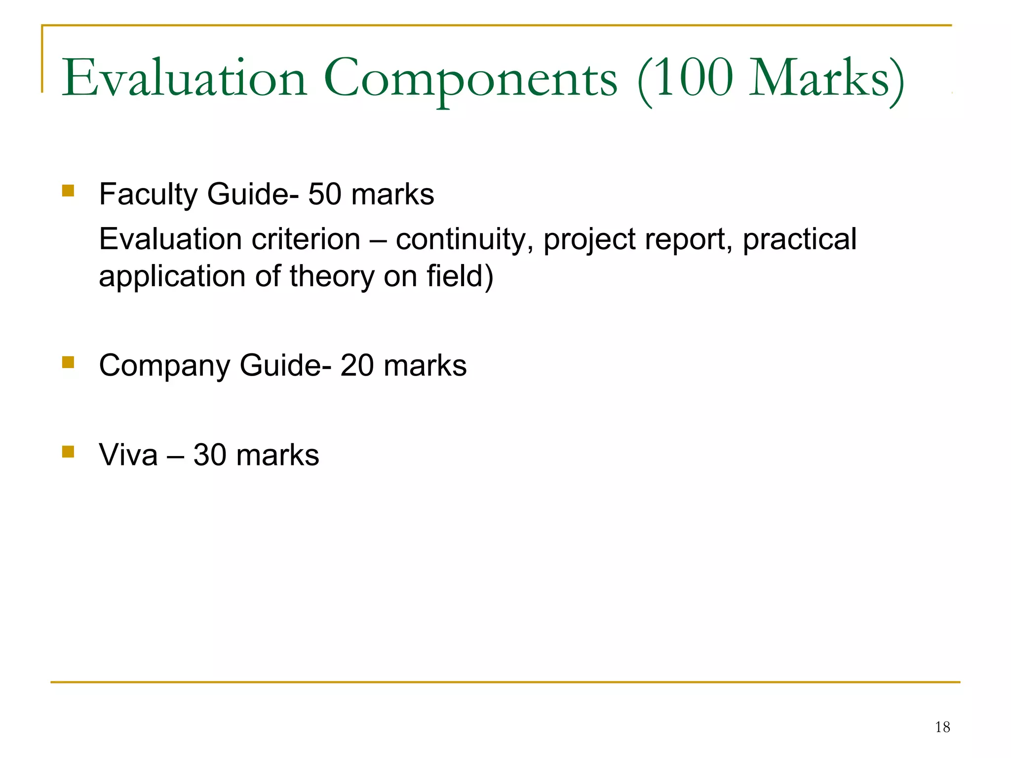 Evaluation Components (100 Marks)
   Faculty Guide- 50 marks
    Evaluation criterion – continuity, project report, practical
    application of theory on field)

   Company Guide- 20 marks

   Viva – 30 marks




                                                                   18
 