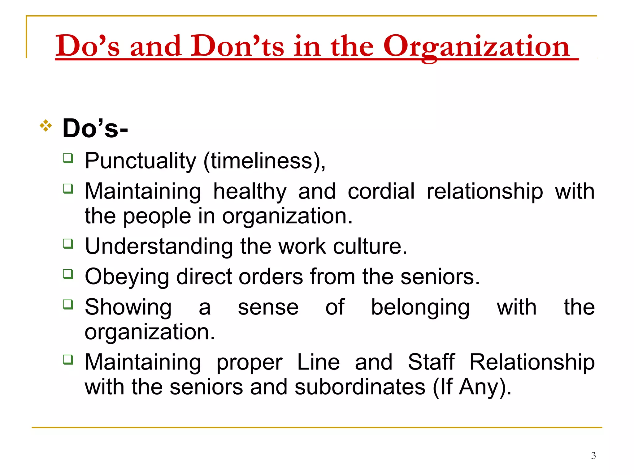 Do’s and Don’ts in the Organization

   Do’s-
       Punctuality (timeliness),
       Maintaining healthy and cordial relationship with
        the people in organization.
       Understanding the work culture.
       Obeying direct orders from the seniors.
       Showing a sense of belonging with the
        organization.
       Maintaining proper Line and Staff Relationship
        with the seniors and subordinates (If Any).

                                                        3
 