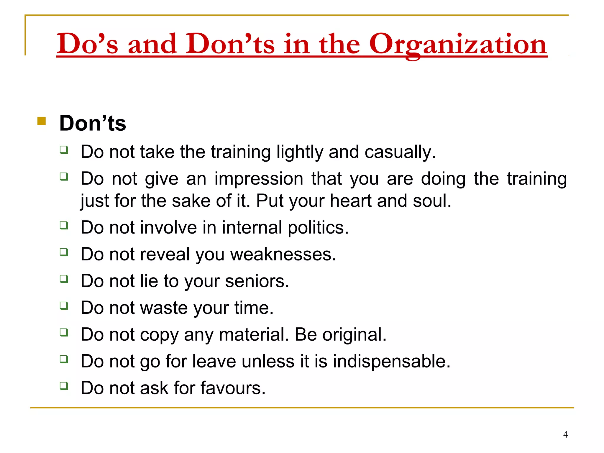 Do’s and Don’ts in the Organization

   Don’ts
       Do not take the training lightly and casually.
       Do not give an impression that you are doing the training
        just for the sake of it. Put your heart and soul.
       Do not involve in internal politics.
       Do not reveal you weaknesses.
       Do not lie to your seniors.
       Do not waste your time.
       Do not copy any material. Be original.
       Do not go for leave unless it is indispensable.
       Do not ask for favours.

                                                                4
 