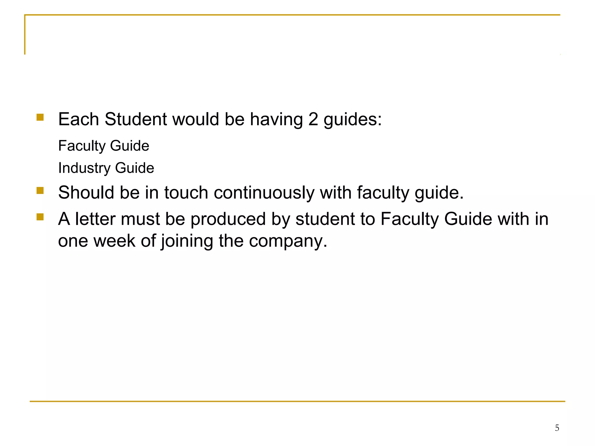    Each Student would be having 2 guides:
    Faculty Guide
    Industry Guide
   Should be in touch continuously with faculty guide.
   A letter must be produced by student to Faculty Guide with in
    one week of joining the company.




                                                                    5
 