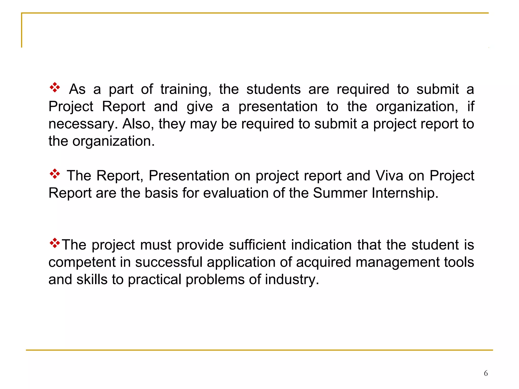  As a part of training, the students are required to submit a
Project Report and give a presentation to the organization, if
necessary. Also, they may be required to submit a project report to
the organization.

 The Report, Presentation on project report and Viva on Project
Report are the basis for evaluation of the Summer Internship.


The project must provide sufficient indication that the student is
competent in successful application of acquired management tools
and skills to practical problems of industry.




                                                                      6
 