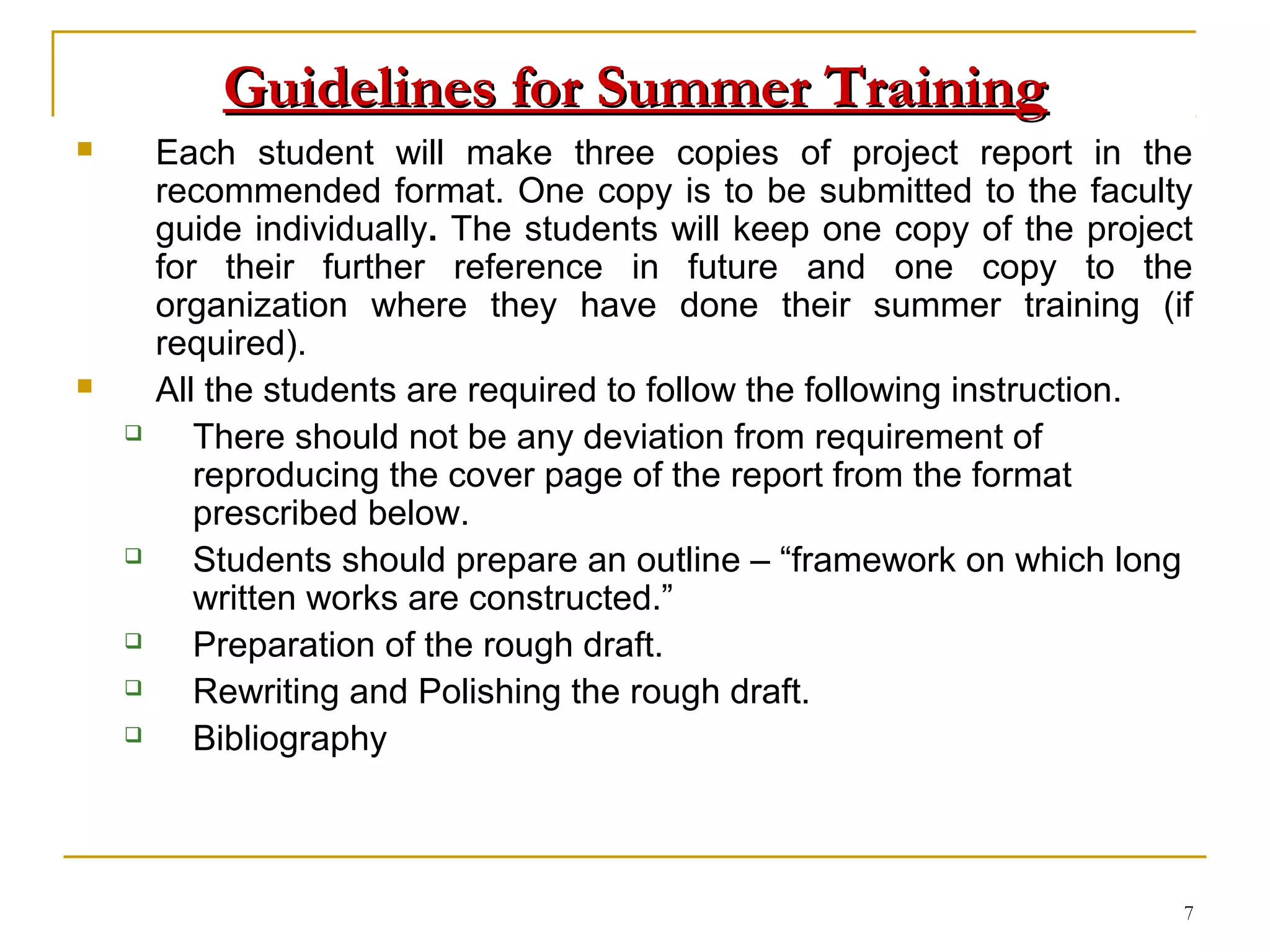 Guidelines for Summer Training
       Each student will make three copies of project report in the
        recommended format. One copy is to be submitted to the faculty
        guide individually. The students will keep one copy of the project
        for their further reference in future and one copy to the
        organization where they have done their summer training (if
        required).
       All the students are required to follow the following instruction.
          There should not be any deviation from requirement of
           reproducing the cover page of the report from the format
           prescribed below.
          Students should prepare an outline – “framework on which long
           written works are constructed.”
          Preparation of the rough draft.
          Rewriting and Polishing the rough draft.
          Bibliography



                                                                         7
 